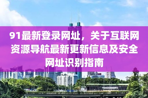 91最新登錄網(wǎng)址，關(guān)于互聯(lián)網(wǎng)資源導(dǎo)航最新更新信息及安全網(wǎng)址識別指南