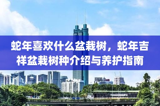 蛇年喜歡什么盆栽樹，蛇年吉祥盆栽樹種介紹與養(yǎng)護(hù)指南