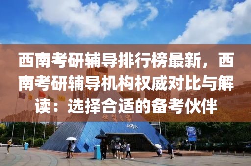 西南考研輔導排行榜最新，西南考研輔導機構權威對比與解讀：選擇合適的備考伙伴