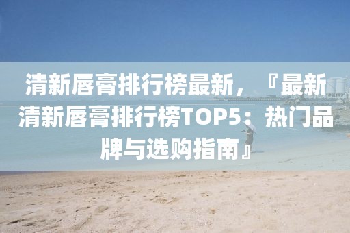 清新唇膏排行榜最新，『最新清新唇膏排行榜TOP5：熱門品牌與選購(gòu)指南』