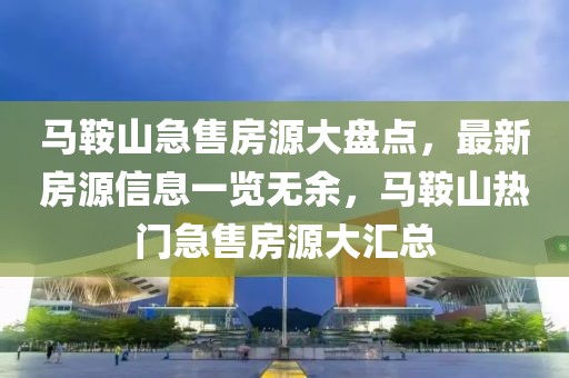 馬鞍山急售房源大盤點，最新房源信息一覽無余，馬鞍山熱門急售房源大匯總