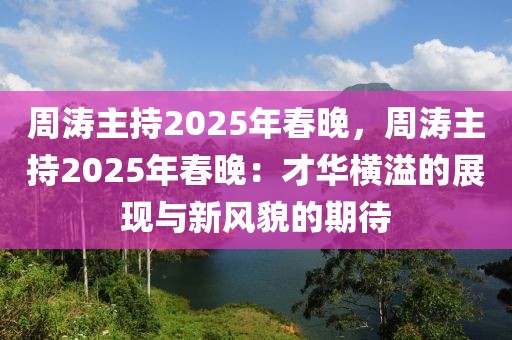 周濤主持2025年春晚，周濤主持2025年春晚：才華橫溢的展現(xiàn)與新風(fēng)貌的期待