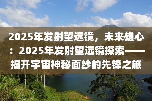 2025年發(fā)射望遠鏡，未來雄心：2025年發(fā)射望遠鏡探索——揭開宇宙神秘面紗的先鋒之旅