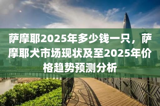 薩摩耶2025年多少錢一只，薩摩耶犬市場現(xiàn)狀及至2025年價格趨勢預(yù)測分析