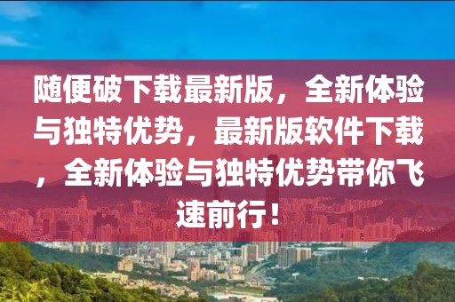 隨便破下載最新版，全新體驗(yàn)與獨(dú)特優(yōu)勢(shì)，最新版軟件下載，全新體驗(yàn)與獨(dú)特優(yōu)勢(shì)帶你飛速前行！