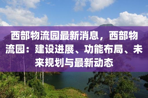 西部物流園最新消息，西部物流園：建設進展、功能布局、未來規(guī)劃與最新動態(tài)