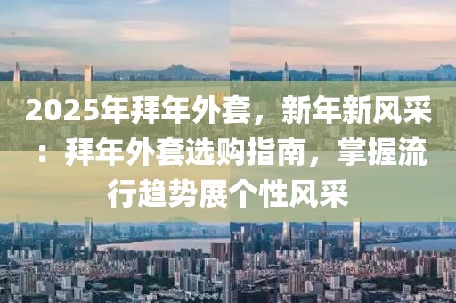 2025年拜年外套，新年新風(fēng)采：拜年外套選購(gòu)指南，掌握流行趨勢(shì)展個(gè)性風(fēng)采