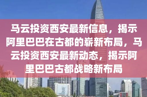 馬云投資西安最新信息，揭示阿里巴巴在古都的嶄新布局，馬云投資西安最新動(dòng)態(tài)，揭示阿里巴巴古都戰(zhàn)略新布局