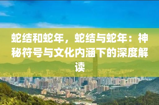 蛇結(jié)和蛇年，蛇結(jié)與蛇年：神秘符號(hào)與文化內(nèi)涵下的深度解讀