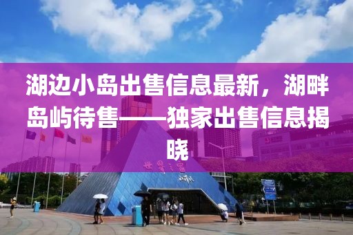 湖邊小島出售信息最新，湖畔島嶼待售——獨(dú)家出售信息揭曉