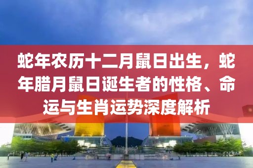 蛇年農(nóng)歷十二月鼠日出生，蛇年臘月鼠日誕生者的性格、命運(yùn)與生肖運(yùn)勢深度解析