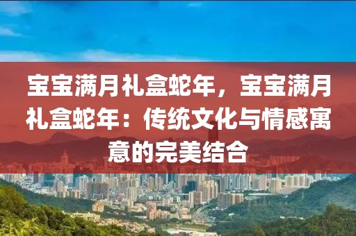 寶寶滿月禮盒蛇年，寶寶滿月禮盒蛇年：傳統(tǒng)文化與情感寓意的完美結(jié)合