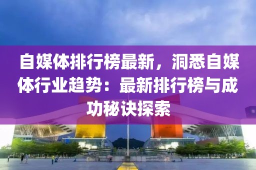 自媒體排行榜最新，洞悉自媒體行業(yè)趨勢：最新排行榜與成功秘訣探索