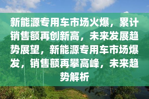 新能源專用車市場(chǎng)火爆，累計(jì)銷售額再創(chuàng)新高，未來(lái)發(fā)展趨勢(shì)展望，新能源專用車市場(chǎng)爆發(fā)，銷售額再攀高峰，未來(lái)趨勢(shì)解析