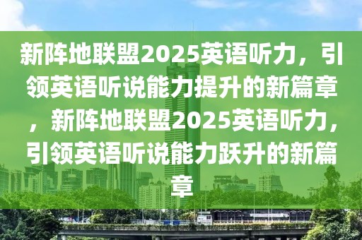 新陣地聯(lián)盟2025英語聽力，引領(lǐng)英語聽說能力提升的新篇章，新陣地聯(lián)盟2025英語聽力，引領(lǐng)英語聽說能力躍升的新篇章