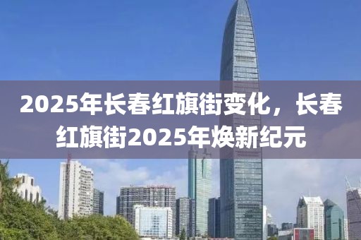 2025年長(zhǎng)春紅旗街變化，長(zhǎng)春紅旗街2025年煥新紀(jì)元