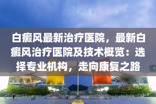 白癜風最新治療醫(yī)院，最新白癜風治療醫(yī)院及技術概覽：選擇專業(yè)機構，走向康復之路