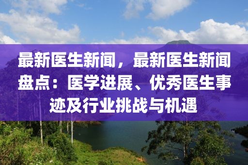 最新醫(yī)生新聞，最新醫(yī)生新聞盤點(diǎn)：醫(yī)學(xué)進(jìn)展、優(yōu)秀醫(yī)生事跡及行業(yè)挑戰(zhàn)與機(jī)遇