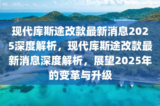 現(xiàn)代庫(kù)斯途改款最新消息2025深度解析，現(xiàn)代庫(kù)斯途改款最新消息深度解析，展望2025年的變革與升級(jí)