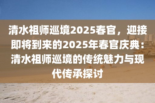 清水祖師巡境2025春官，迎接即將到來的2025年春官慶典：清水祖師巡境的傳統(tǒng)魅力與現(xiàn)代傳承探討