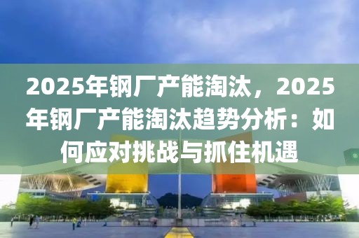 2025年鋼廠產(chǎn)能淘汰，2025年鋼廠產(chǎn)能淘汰趨勢分析：如何應(yīng)對挑戰(zhàn)與抓住機(jī)遇