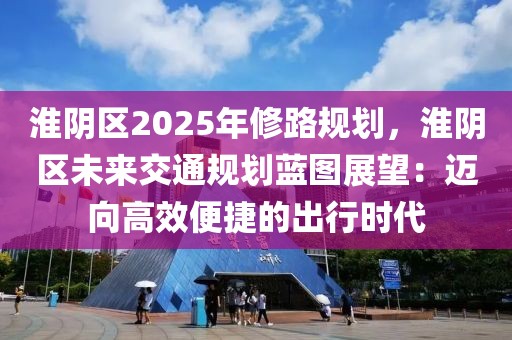 淮陰區(qū)2025年修路規(guī)劃，淮陰區(qū)未來交通規(guī)劃藍圖展望：邁向高效便捷的出行時代