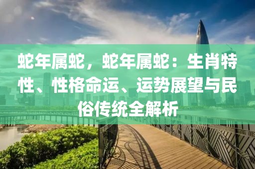 蛇年屬蛇，蛇年屬蛇：生肖特性、性格命運(yùn)、運(yùn)勢(shì)展望與民俗傳統(tǒng)全解析