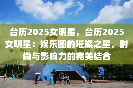 臺(tái)歷2025女明星，臺(tái)歷2025女明星：娛樂(lè)圈的璀璨之星，時(shí)尚與影響力的完美結(jié)合