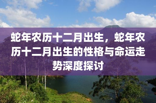 蛇年農歷十二月出生，蛇年農歷十二月出生的性格與命運走勢深度探討