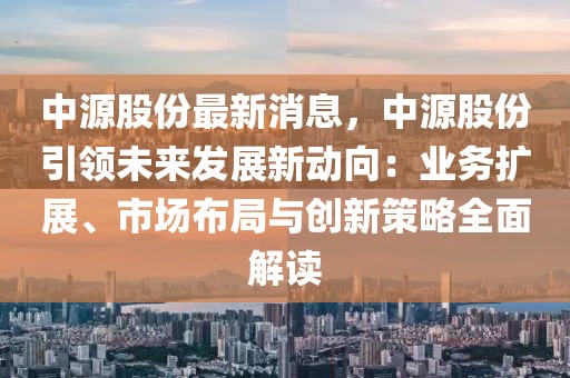 中源股份最新消息，中源股份引領(lǐng)未來(lái)發(fā)展新動(dòng)向：業(yè)務(wù)擴(kuò)展、市場(chǎng)布局與創(chuàng)新策略全面解讀