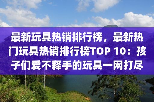 最新玩具熱銷(xiāo)排行榜，最新熱門(mén)玩具熱銷(xiāo)排行榜TOP 10：孩子們愛(ài)不釋手的玩具一網(wǎng)打盡