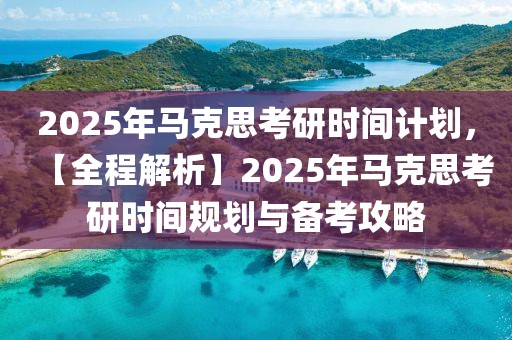 2025年馬克思考研時間計劃，【全程解析】2025年馬克思考研時間規(guī)劃與備考攻略