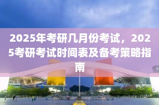 2025年考研幾月份考試，2025考研考試時間表及備考策略指南