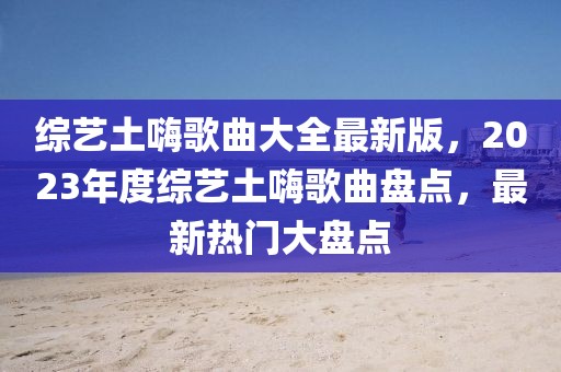 綜藝土嗨歌曲大全最新版，2023年度綜藝土嗨歌曲盤點，最新熱門大盤點