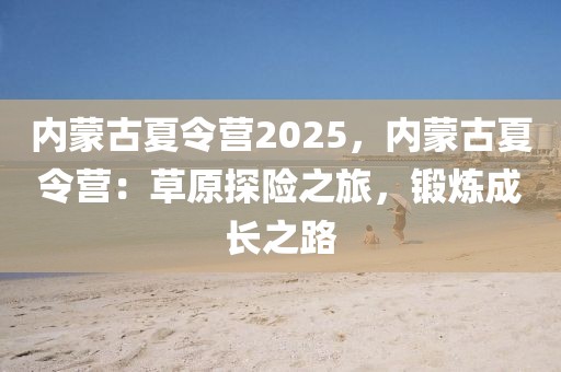 內(nèi)蒙古夏令營(yíng)2025，內(nèi)蒙古夏令營(yíng)：草原探險(xiǎn)之旅，鍛煉成長(zhǎng)之路