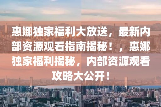 惠娜獨(dú)家福利大放送，最新內(nèi)部資源觀看指南揭秘！，惠娜獨(dú)家福利揭秘，內(nèi)部資源觀看攻略大公開！