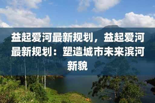 益起愛河最新規(guī)劃，益起愛河最新規(guī)劃：塑造城市未來濱河新貌