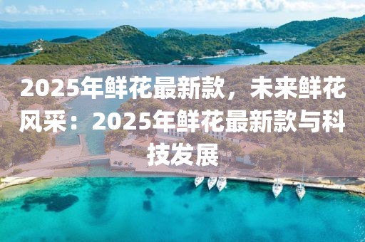 2025年鮮花最新款，未來(lái)鮮花風(fēng)采：2025年鮮花最新款與科技發(fā)展