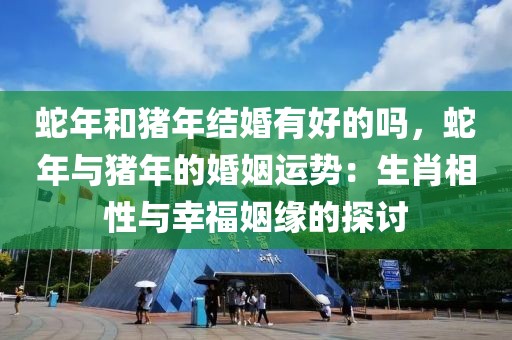 蛇年和豬年結(jié)婚有好的嗎，蛇年與豬年的婚姻運勢：生肖相性與幸福姻緣的探討