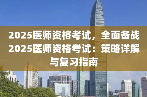 2025醫(yī)師資格考試，全面?zhèn)鋺?zhàn)2025醫(yī)師資格考試：策略詳解與復習指南