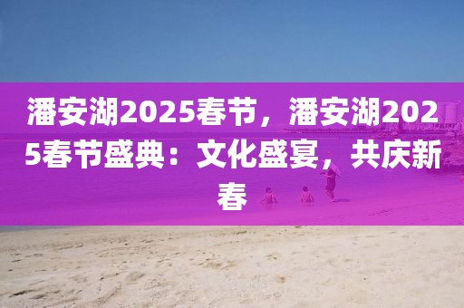 潘安湖2025春節(jié)，潘安湖2025春節(jié)盛典：文化盛宴，共慶新春