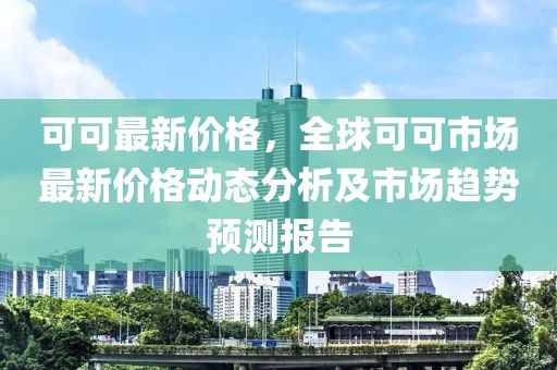 可可最新價格，全球可可市場最新價格動態(tài)分析及市場趨勢預(yù)測報告