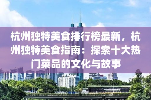 杭州獨特美食排行榜最新，杭州獨特美食指南：探索十大熱門菜品的文化與故事