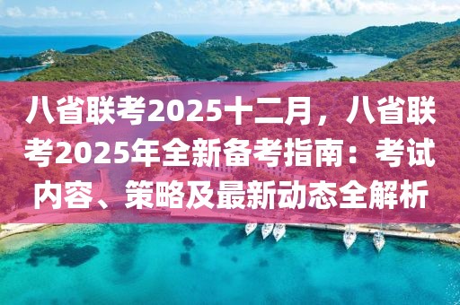 八省聯(lián)考2025十二月，八省聯(lián)考2025年全新備考指南：考試內(nèi)容、策略及最新動(dòng)態(tài)全解析