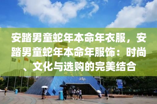 安踏男童蛇年本命年衣服，安踏男童蛇年本命年服飾：時尚、文化與選購的完美結(jié)合