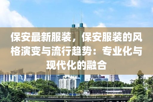 保安最新服裝，保安服裝的風(fēng)格演變與流行趨勢(shì)：專業(yè)化與現(xiàn)代化的融合