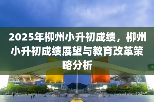 2025年柳州小升初成績，柳州小升初成績展望與教育改革策略分析