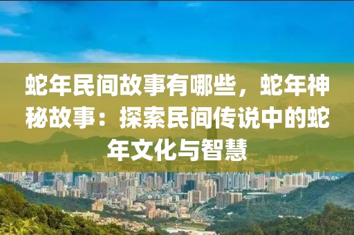 蛇年民間故事有哪些，蛇年神秘故事：探索民間傳說中的蛇年文化與智慧