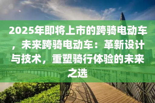 2025年即將上市的跨騎電動車，未來跨騎電動車：革新設(shè)計與技術(shù)，重塑騎行體驗的未來之選