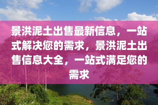 景洪泥土出售最新信息，一站式解決您的需求，景洪泥土出售信息大全，一站式滿足您的需求